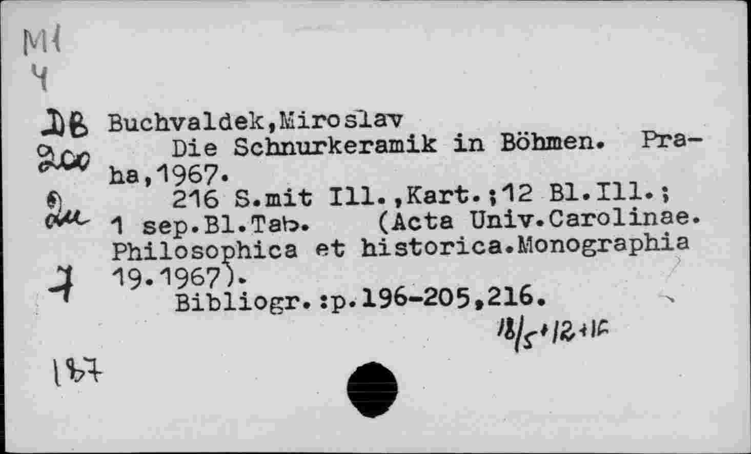 ﻿ч
J№ Buchvaldek,Miro Slav а ал Die Schnurkeramik in Böhmen. Pra-ha,1967.
216 S.mit Ill.,Kart. *,12 Bl.Ill.*, с*4*- 1 sep.Bl.Tab. (Acta Univ.Carolinae. Philosophies et historiée.Monographie
1 19.1967)*
Bibliogr.:p.196-205»216.
>1^1^
A